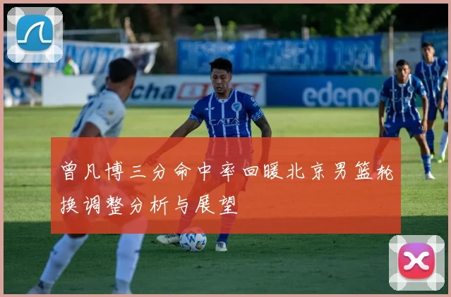 曾凡博三分命中率回暖北京男篮轮换调整分析与展望